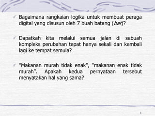 8
Bagaimana rangkaian logika untuk membuat peraga
digital yang disusun oleh 7 buah batang (bar)?
Dapatkah kita melalui semua jalan di sebuah
kompleks perubahan tepat hanya sekali dan kembali
lagi ke tempat semula?
“Makanan murah tidak enak”, “makanan enak tidak
murah”. Apakah kedua pernyataan tersebut
menyatakan hal yang sama?
 