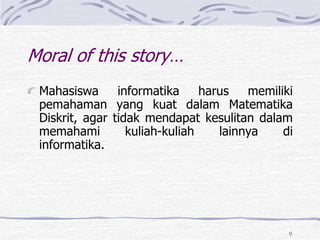 9
Mahasiswa informatika harus memiliki
pemahaman yang kuat dalam Matematika
Diskrit, agar tidak mendapat kesulitan dalam
memahami kuliah-kuliah lainnya di
informatika.
Moral of this story…
 