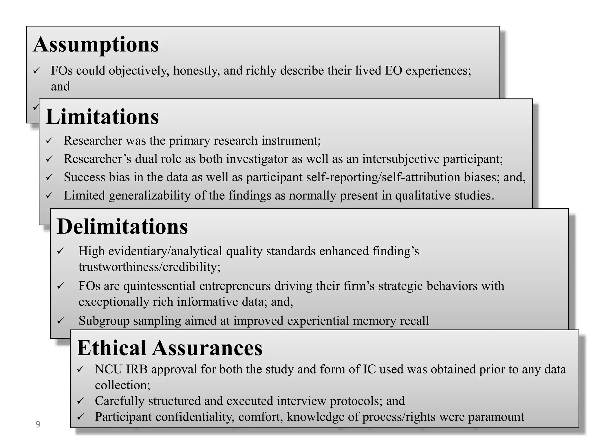 Assumptions
 FOs could objectively, honestly, and richly describe their lived EO experiences;
and
 FO could provide sufficiently genuine and varied life-world experiences
Limitations
 Researcher was the primary research instrument;
 Researcher’s dual role as both investigator as well as an intersubjective participant;
 Success bias in the data as well as participant self-reporting/self-attribution biases; and,
 Limited generalizability of the findings as normally present in qualitative studies.
Delimitations
 High evidentiary/analytical quality standards enhanced finding’s
trustworthiness/credibility;
 FOs are quintessential entrepreneurs driving their firm’s strategic behaviors with
exceptionally rich informative data; and,
 Subgroup sampling aimed at improved experiential memory recall
Ethical Assurances
 NCU IRB approval for both the study and form of IC used was obtained prior to any data
collection;
 Carefully structured and executed interview protocols; and
 Participant confidentiality, comfort, knowledge of process/rights were paramount
9
 