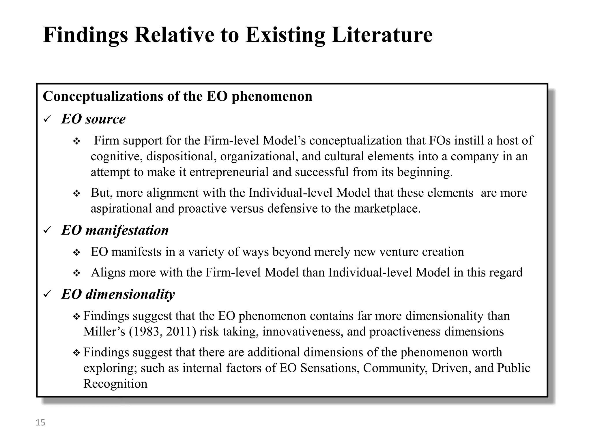 Conceptualizations of the EO phenomenon
 EO source
 Firm support for the Firm-level Model’s conceptualization that FOs instill a host of
cognitive, dispositional, organizational, and cultural elements into a company in an
attempt to make it entrepreneurial and successful from its beginning.
 But, more alignment with the Individual-level Model that these elements are more
aspirational and proactive versus defensive to the marketplace.
 EO manifestation
 EO manifests in a variety of ways beyond merely new venture creation
 Aligns more with the Firm-level Model than Individual-level Model in this regard
 EO dimensionality
 Findings suggest that the EO phenomenon contains far more dimensionality than
Miller’s (1983, 2011) risk taking, innovativeness, and proactiveness dimensions
 Findings suggest that there are additional dimensions of the phenomenon worth
exploring; such as internal factors of EO Sensations, Community, Driven, and Public
Recognition
Findings Relative to Existing Literature
15
 