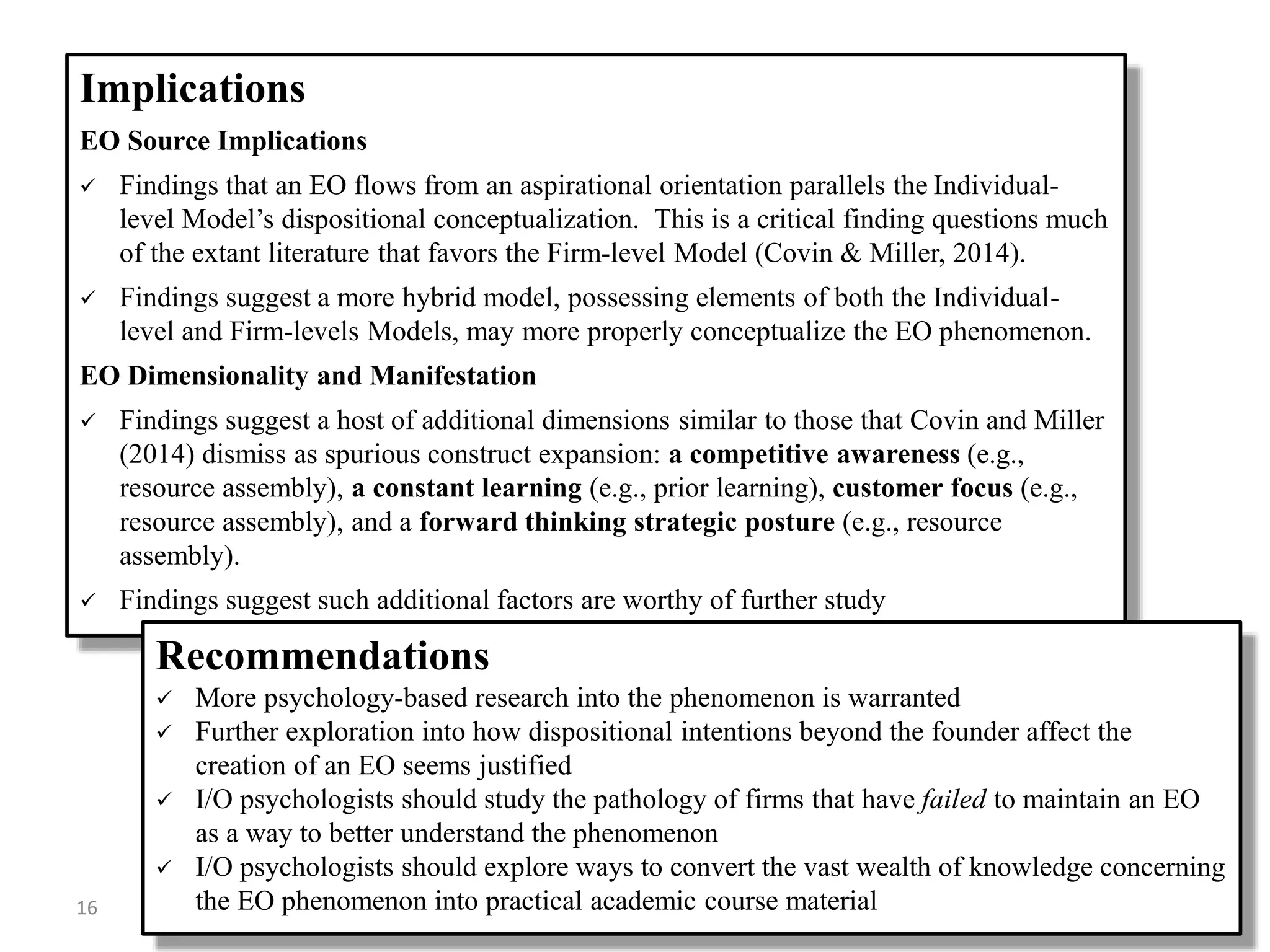 Implications
EO Source Implications
 Findings that an EO flows from an aspirational orientation parallels the Individual-
level Model’s dispositional conceptualization. This is a critical finding questions much
of the extant literature that favors the Firm-level Model (Covin & Miller, 2014).
 Findings suggest a more hybrid model, possessing elements of both the Individual-
level and Firm-levels Models, may more properly conceptualize the EO phenomenon.
EO Dimensionality and Manifestation
 Findings suggest a host of additional dimensions similar to those that Covin and Miller
(2014) dismiss as spurious construct expansion: a competitive awareness (e.g.,
resource assembly), a constant learning (e.g., prior learning), customer focus (e.g.,
resource assembly), and a forward thinking strategic posture (e.g., resource
assembly).
 Findings suggest such additional factors are worthy of further study
Recommendations
 More psychology-based research into the phenomenon is warranted
 Further exploration into how dispositional intentions beyond the founder affect the
creation of an EO seems justified
 I/O psychologists should study the pathology of firms that have failed to maintain an EO
as a way to better understand the phenomenon
 I/O psychologists should explore ways to convert the vast wealth of knowledge concerning
the EO phenomenon into practical academic course material16
 
