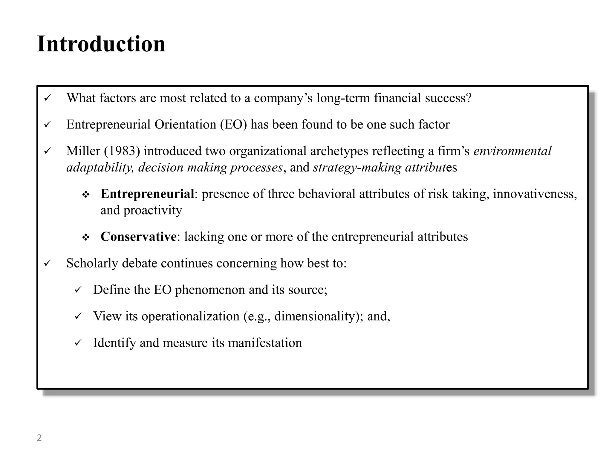 Introduction
 What factors are most related to a company’s long-term financial success?
 Entrepreneurial Orientation (EO) has been found to be one such factor
 Miller (1983) introduced two organizational archetypes reflecting a firm’s environmental
adaptability, decision making processes, and strategy-making attributes
 Entrepreneurial: presence of three behavioral attributes of risk taking, innovativeness,
and proactivity
 Conservative: lacking one or more of the entrepreneurial attributes
 Scholarly debate continues concerning how best to:
 Define the EO phenomenon and its source;
 View its operationalization (e.g., dimensionality); and,
 Identify and measure its manifestation
2
 