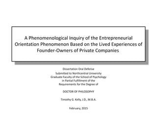 A Phenomenological Inquiry of the Entrepreneurial
Orientation Phenomenon Based on the Lived Experiences of
Founder-Owners of Private Companies
Dissertation Oral Defense
Submitted to Northcentral University
Graduate Faculty of the School of Psychology
in Partial Fulfillment of the
Requirements for the Degree of
DOCTOR OF PHILOSOPHY
Timothy G. Kelly, J.D., M.B.A.
February, 2015
 
