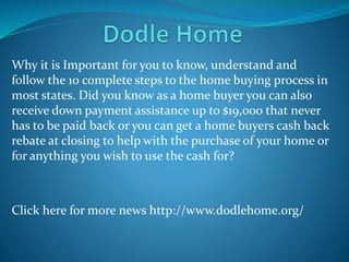 Why it is Important for you to know, understand and
follow the 10 complete steps to the home buying process in
most states. Did you know as a home buyer you can also
receive down payment assistance up to $19,000 that never
has to be paid back or you can get a home buyers cash back
rebate at closing to help with the purchase of your home or
for anything you wish to use the cash for?
Click here for more news http://www.dodlehome.org/
 