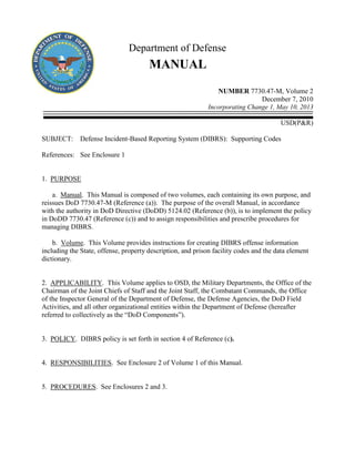 Department of Defense
MANUAL
NUMBER 7730.47-M, Volume 2
December 7, 2010
Incorporating Change 1, May 10, 2013
USD(P&R)
SUBJECT: Defense Incident-Based Reporting System (DIBRS): Supporting Codes
References: See Enclosure 1
1. PURPOSE
a. Manual. This Manual is composed of two volumes, each containing its own purpose, and
reissues DoD 7730.47-M (Reference (a)). The purpose of the overall Manual, in accordance
with the authority in DoD Directive (DoDD) 5124.02 (Reference (b)), is to implement the policy
in DoDD 7730.47 (Reference (c)) and to assign responsibilities and prescribe procedures for
managing DIBRS.
b. Volume. This Volume provides instructions for creating DIBRS offense information
including the State, offense, property description, and prison facility codes and the data element
dictionary.
2. APPLICABILITY. This Volume applies to OSD, the Military Departments, the Office of the
Chairman of the Joint Chiefs of Staff and the Joint Staff, the Combatant Commands, the Office
of the Inspector General of the Department of Defense, the Defense Agencies, the DoD Field
Activities, and all other organizational entities within the Department of Defense (hereafter
referred to collectively as the “DoD Components”).
3. POLICY. DIBRS policy is set forth in section 4 of Reference (c).
4. RESPONSIBILITIES. See Enclosure 2 of Volume 1 of this Manual.
5. PROCEDURES. See Enclosures 2 and 3.
 