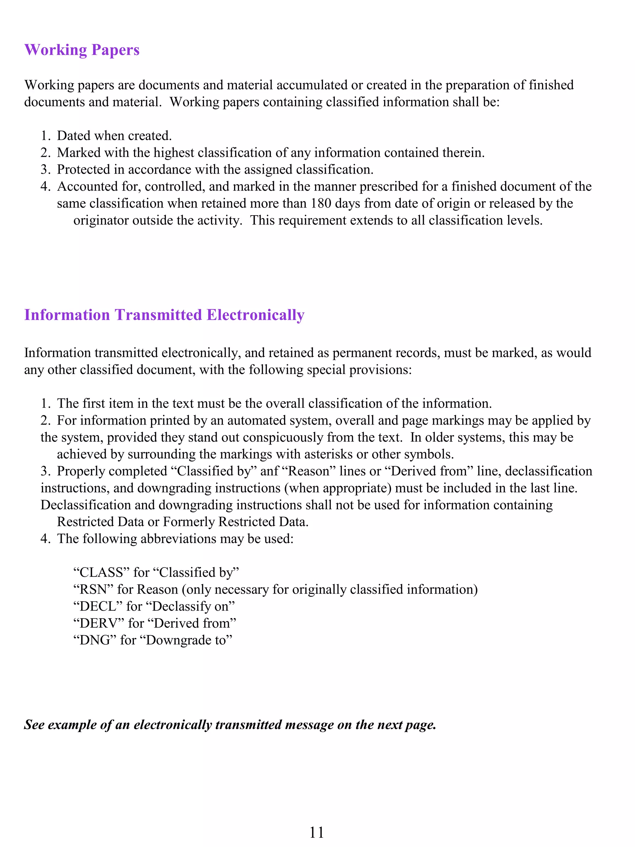 Working Papers

Working papers are documents and material accumulated or created in the preparation of finished
documents and material. Working papers containing classified information shall be:

  1.   Dated when created.
  2.   Marked with the highest classification of any information contained therein.
  3.   Protected in accordance with the assigned classification.
  4.   Accounted for, controlled, and marked in the manner prescribed for a finished document of the
       same classification when retained more than 180 days from date of origin or released by the
          originator outside the activity. This requirement extends to all classification levels.




Information Transmitted Electronically

Information transmitted electronically, and retained as permanent records, must be marked, as would
any other classified document, with the following special provisions:

  1. The first item in the text must be the overall classification of the information.
  2. For information printed by an automated system, overall and page markings may be applied by
  the system, provided they stand out conspicuously from the text. In older systems, this may be
     achieved by surrounding the markings with asterisks or other symbols.
  3. Properly completed “Classified by” anf “Reason” lines or “Derived from” line, declassification
  instructions, and downgrading instructions (when appropriate) must be included in the last line.
  Declassification and downgrading instructions shall not be used for information containing
     Restricted Data or Formerly Restricted Data.
  4. The following abbreviations may be used:

         “CLASS” for “Classified by”
         “RSN” for Reason (only necessary for originally classified information)
         “DECL” for “Declassify on”
         “DERV” for “Derived from”
         “DNG” for “Downgrade to”




See example of an electronically transmitted message on the next page.




                                                  11
 