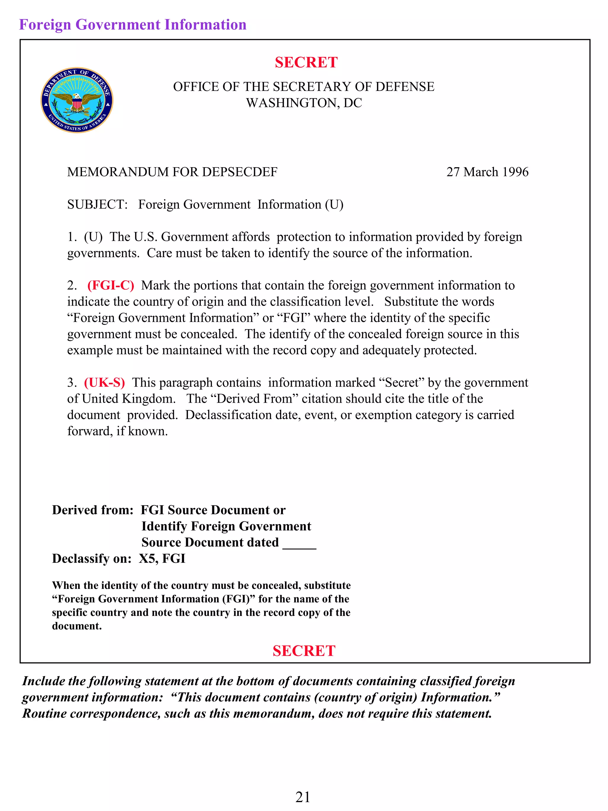 Foreign Government Information

                                                   SECRET
                              OFFICE OF THE SECRETARY OF DEFENSE
                                        WASHINGTON, DC




        MEMORANDUM FOR DEPSECDEF                                            27 March 1996

        SUBJECT: Foreign Government Information (U)

        1. (U) The U.S. Government affords protection to information provided by foreign
        governments. Care must be taken to identify the source of the information.

        2. (FGI-C) Mark the portions that contain the foreign government information to
        indicate the country of origin and the classification level. Substitute the words
        “Foreign Government Information” or “FGI” where the identity of the specific
        government must be concealed. The identify of the concealed foreign source in this
        example must be maintained with the record copy and adequately protected.

        3. (UK-S) This paragraph contains information marked “Secret” by the government
        of United Kingdom. The “Derived From” citation should cite the title of the
        document provided. Declassification date, event, or exemption category is carried
        forward, if known.




     Derived from: FGI Source Document or
                    Identify Foreign Government
                    Source Document dated _____
     Declassify on: X5, FGI
     When the identity of the country must be concealed, substitute
     “Foreign Government Information (FGI)” for the name of the
     specific country and note the country in the record copy of the
     document.

                                                   SECRET
Include the following statement at the bottom of documents containing classified foreign
government information: “This document contains (country of origin) Information.”
Routine correspondence, such as this memorandum, does not require this statement.




                                                        21
 