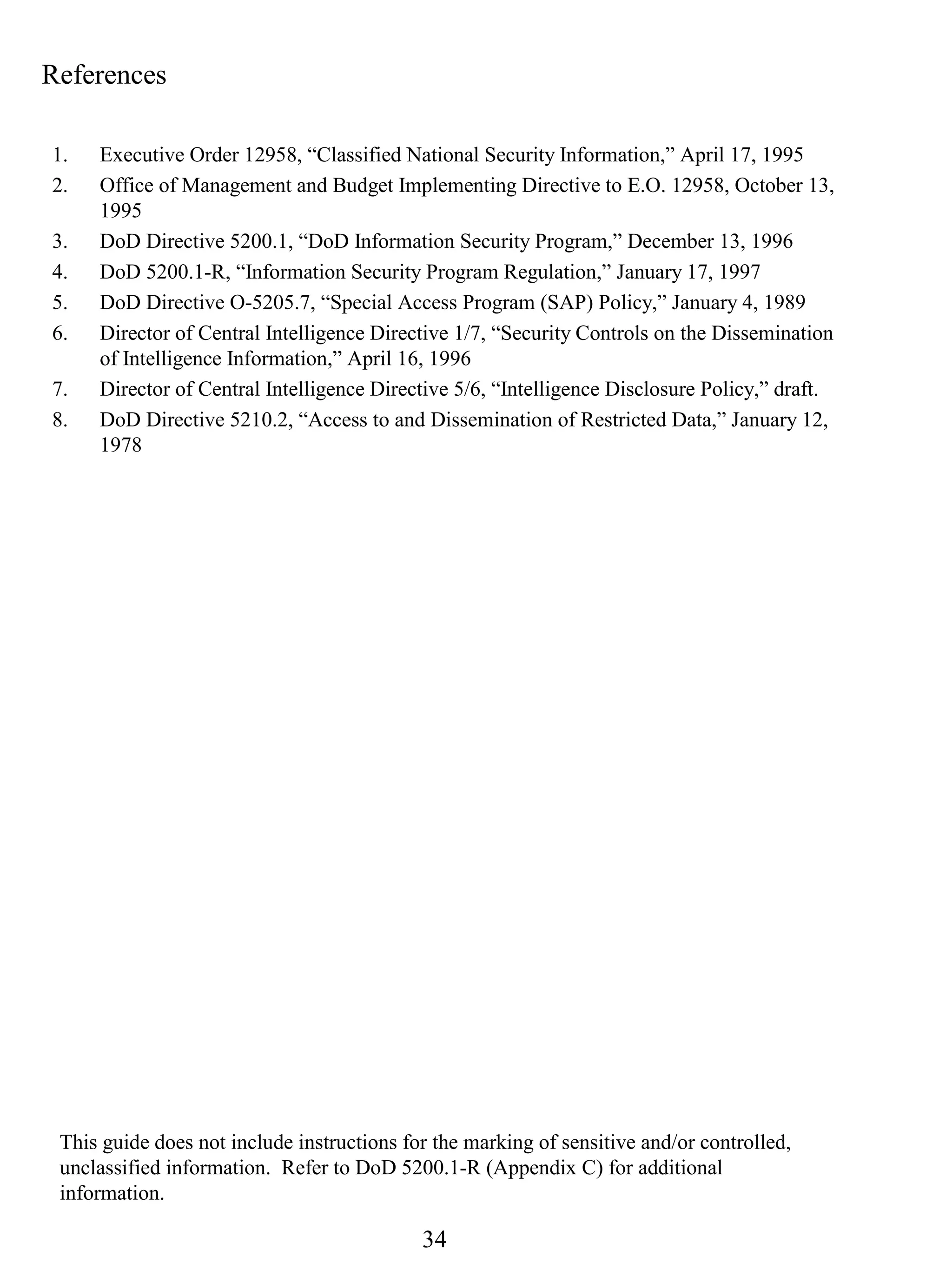 References

1.   Executive Order 12958, “Classified National Security Information,” April 17, 1995
2.   Office of Management and Budget Implementing Directive to E.O. 12958, October 13,
     1995
3.   DoD Directive 5200.1, “DoD Information Security Program,” December 13, 1996
4.   DoD 5200.1-R, “Information Security Program Regulation,” January 17, 1997
5.   DoD Directive O-5205.7, “Special Access Program (SAP) Policy,” January 4, 1989
6.   Director of Central Intelligence Directive 1/7, “Security Controls on the Dissemination
     of Intelligence Information,” April 16, 1996
7.   Director of Central Intelligence Directive 5/6, “Intelligence Disclosure Policy,” draft.
8.   DoD Directive 5210.2, “Access to and Dissemination of Restricted Data,” January 12,
     1978




 This guide does not include instructions for the marking of sensitive and/or controlled,
 unclassified information. Refer to DoD 5200.1-R (Appendix C) for additional
 information.

                                            34
 