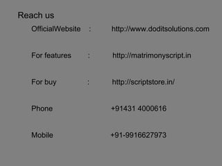 Reach us
OfficialWebsite : http://www.doditsolutions.com
For features : http://matrimonyscript.in
For buy : http://scriptstore.in/
Phone +91431 4000616
Mobile +91-9916627973
 