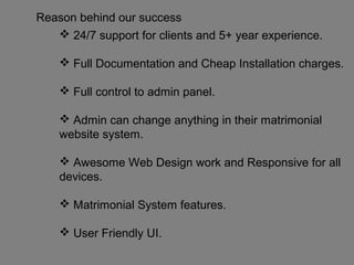 Reason behind our success
 24/7 support for clients and 5+ year experience.
 Full Documentation and Cheap Installation charges.
 Full control to admin panel.
 Admin can change anything in their matrimonial
website system.
 Awesome Web Design work and Responsive for all
devices.
 Matrimonial System features.
 User Friendly UI.
 