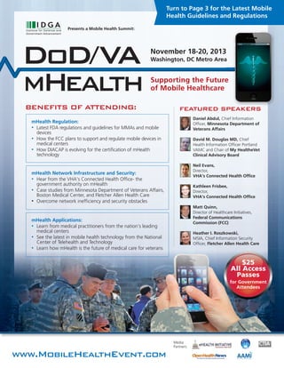 BENEFITS OF ATTENDING:
www.MobileHealthEvent.com
Presents a Mobile Health Summit:
Media
Partners:
Supporting the Future
of Mobile Healthcare
Turn to Page 3 for the Latest Mobile
Health Guidelines and Regulations
DoD/VA
mHealth
$25
All Access
Passes
for Government
Attendees
FEATURED SPEAKERS
Daniel Abdul, Chief Information
Officer, Minnesota Department of
Veterans Affairs
David M. Douglas MD, Chief
Health Information Officer Portland
VAMC and Chair of My HealtheVet
Clinical Advisory Board
Neil Evans,
Director,
VHA’s Connected Health Office
Kathleen Frisbee,
Director,
VHA’s Connected Health Office
Matt Quinn,
Director of Healthcare Initiatives,
Federal Communications
Commission (FCC)
Heather I. Roszkowski,
MSIA, Chief Information Security
Officer, Fletcher Allen Health Care
Washington, DC Metro Area
November 18-20, 2013
mHealth Regulation:
• Latest FDA regulations and guidelines for MMAs and mobile
devices
• How the FCC plans to support and regulate mobile devices in
medical centers
• How DIACAP is evolving for the certification of mHealth
technology
mHealth Network Infrastructure and Security:
• Hear from the VHA’s Connected Health Office- the
government authority on mHealth
• Case studies from Minnesota Department of Veterans Affairs,
Boston Medical Center, and Fletcher Allen Health Care
• Overcome network inefficiency and security obstacles
mHealth Applications:
• Learn from medical practitioners from the nation’s leading
medical centers
• See the latest in mobile health technology from the National
Center of Telehealth and Technology
• Learn how mHealth is the future of medical care for veterans
 