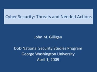Cyber Security: Threats and Needed Actions
John M. Gilligan
DoD National Security Studies Program
George Washington University
April 1, 2009
 