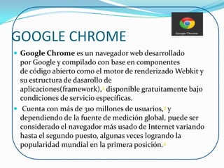 GOOGLE CHROME
 Google Chrome es un navegador web desarrollado
  por Google y compilado con base en componentes
  de código abierto como el motor de renderizado Webkit y
  su estructura de dasarollo de
  aplicaciones(framework),2 disponible gratuitamente bajo
  condiciones de servicio específicas.
 Cuenta con más de 310 millones de usuarios,3 y
  dependiendo de la fuente de medición global, puede ser
  considerado el navegador más usado de Internet variando
  hasta el segundo puesto, algunas veces logrando la
  popularidad mundial en la primera posición.4
 
