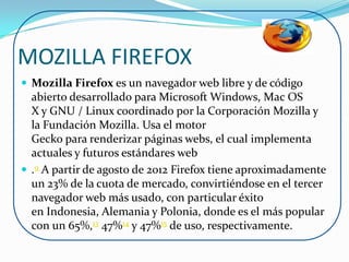 MOZILLA FIREFOX
 Mozilla Firefox es un navegador web libre y de código
  abierto desarrollado para Microsoft Windows, Mac OS
  X y GNU / Linux coordinado por la Corporación Mozilla y
  la Fundación Mozilla. Usa el motor
  Gecko para renderizar páginas webs, el cual implementa
  actuales y futuros estándares web
 .9 A partir de agosto de 2012 Firefox tiene aproximadamente
  un 23% de la cuota de mercado, convirtiéndose en el tercer
  navegador web más usado, con particular éxito
  en Indonesia, Alemania y Polonia, donde es el más popular
  con un 65%,13 47%14 y 47%15 de uso, respectivamente.
 
