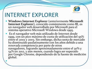 INTERNET EXPLORER
 Windows Internet Explorer (anteriormente Microsoft
  Internet Explorer), conocido comúnmente como IE, es
  un navegador web desarrollado por Microsoft para el
  sistema operativo Microsoft Windows desde 1995.
 Es el navegador web más utilizado de Internet desde
  1999, con un pico máximo de cuota de utilización del 95%
  entre el 2002 y 2003. Sin embargo, dicha cuota de mercado
  ha disminuido paulatinamente con los años debido a una
  renovada competencia por parte de otros
  navegadores, logrando aproximadamente entre el 30% y
  54% en 2012, y aún menos, cuando logra ser superado
  por Google Chrome, dependiendo de la fuente de medición
  global.

 