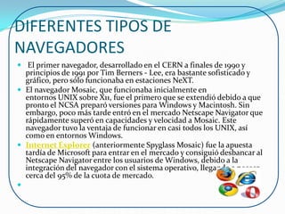 DIFERENTES TIPOS DE
NAVEGADORES
 El primer navegador, desarrollado en el CERN a finales de 1990 y
  principios de 1991 por Tim Berners - Lee, era bastante sofisticado y
  gráfico, pero sólo funcionaba en estaciones NeXT.
 El navegador Mosaic, que funcionaba inicialmente en
  entornos UNIX sobre X11, fue el primero que se extendió debido a que
  pronto el NCSA preparó versiones para Windows y Macintosh. Sin
  embargo, poco más tarde entró en el mercado Netscape Navigator que
  rápidamente superó en capacidades y velocidad a Mosaic. Este
  navegador tuvo la ventaja de funcionar en casi todos los UNIX, así
  como en entornos Windows.
 Internet Explorer (anteriormente Spyglass Mosaic) fue la apuesta
  tardía de Microsoft para entrar en el mercado y consiguió desbancar al
  Netscape Navigator entre los usuarios de Windows, debido a la
  integración del navegador con el sistema operativo, llegando a poseer
  cerca del 95% de la cuota de mercado.

 