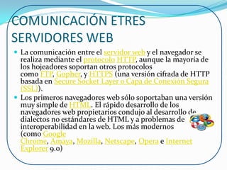 COMUNICACIÓN ETRES
SERVIDORES WEB
 La comunicación entre el servidor web y el navegador se
  realiza mediante el protocolo HTTP, aunque la mayoría de
  los hojeadores soportan otros protocolos
  como FTP, Gopher, y HTTPS (una versión cifrada de HTTP
  basada en Secure Socket Layer o Capa de Conexión Segura
  (SSL)).
 Los primeros navegadores web sólo soportaban una versión
  muy simple de HTML. El rápido desarrollo de los
  navegadores web propietarios condujo al desarrollo de
  dialectos no estándares de HTML y a problemas de
  interoperabilidad en la web. Los más modernos
  (como Google
  Chrome, Amaya, Mozilla, Netscape, Opera e Internet
  Explorer 9.0)
 