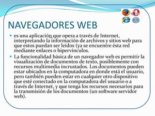 NAVEGADORES WEB
 es una aplicación que opera a través de Internet,
  interpretando la información de archivos y sitios web para
  que estos puedan ser leídos (ya se encuentre ésta red
  mediante enlaces o hipervínculos.
 La funcionalidad básica de un navegador web es permitir la
  visualización de documentos de texto, posiblemente con
  recursos multimedia incrustados. Los documentos pueden
  estar ubicados en la computadora en donde está el usuario,
  pero también pueden estar en cualquier otro dispositivo
  que esté conectado en la computadora del usuario o a
  través de Internet, y que tenga los recursos necesarios para
  la transmisión de los documentos (un software servidor
  web).
 