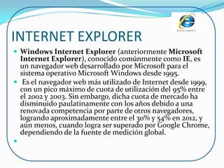 INTERNET EXPLORER
 Windows Internet Explorer (anteriormente Microsoft
  Internet Explorer), conocido comúnmente como IE, es
  un navegador web desarrollado por Microsoft para el
  sistema operativo Microsoft Windows desde 1995.
 Es el navegador web más utilizado de Internet desde 1999,
  con un pico máximo de cuota de utilización del 95% entre
  el 2002 y 2003. Sin embargo, dicha cuota de mercado ha
  disminuido paulatinamente con los años debido a una
  renovada competencia por parte de otros navegadores,
  logrando aproximadamente entre el 30% y 54% en 2012, y
  aún menos, cuando logra ser superado por Google Chrome,
  dependiendo de la fuente de medición global.

 