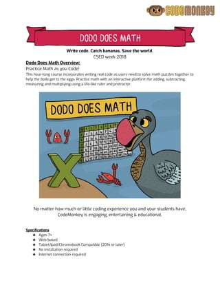  
Write code. Catch bananas. Save the world. 
CSED week 2018 
Dodo Does Math Overview:  
Practice Math as you Code! 
This hour-long course incorporates writing real code as users need to solve math puzzles together to 
help the dodo get to the eggs. Practice math with an interactive platform for adding, subtracting, 
measuring and multiplying using a life-like ruler and protractor.  
 
 
 
No matter how much or little coding experience you and your students have, 
CodeMonkey is engaging, entertaining & educational. 
  
 
Specifications 
★ Ages 7+ 
★ Web-based 
★ Tablet/Ipad/Chromebook Compatible (2014 or later) 
★ No installation required  
★ Internet connection required 
 