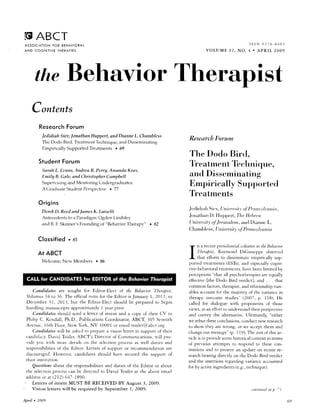 O ABCT                                                                                                                                                                    rssN 0278-8401
 ASSOCIATION FOR BEHAVIORAI.
 A N D C O G N I T I V ET H E R A P I E S                                                                                         VOLUME ]2, NO. 4 . APRIL 2OO9




        theBehavior Therapist
      Contents
           Reseorch orum
                   F
             Jedidiah Siea,lonathan Huppert, and Dianne L. Chambless
                                                                                                                   ResearcbForunt
             The Dodo Bird, Treatmc.ntTechniclue,ancl Disseminating
             Empirically Supported Treatments o 69
                                                                                                                   The Dodo Birrl,
           S t u d e n tF o r u m
                                                                                                                   Tl'eal-rnenTFcIrnirlu e.
                                                                                                                             I
             Sarah E. Et,nns,Atrdrea R. Penq, Anranda Kras,
             Emily B. Gale, and ChristopherCanrybell                                                               antl Disseminating
             Supervisirrg antl Me.ntoring Undergraduates:                                                          Empirical ly Supporterl
             A (lradu;rte Sfllc-lcnt
                                   Pcrspec-tive . 77
                                                                                                                   Treatments
           Origins
                                                                                                                   J crIirI j rrh Sir :v, [/ri.rrrcr.s of' ]: n n s.t'It,urt i, t .
                                                                                                                                                    i t,t'
             Dcrek D. Rat,dnnd lanres K. Luisalli
             Antccedentsto a Paradigrn:   Ogden l,irrdsley                                                         Jrrrrallrarr IJrrpplt. 7'1rc
                                                                                                                                l).                      lleltren

             arrclB. F. Skirurer'sFounding of "Behavior Therapy"                             . 52                  [,]niu: r.si4' of J e nuu.Le aurI f)iarrnc L.
                                                                                                                                                 rn,
                                                                                                                                                               y
                                                                                                                   C hirnrl rless, [ ] nit: ersi,t1'of' Pent us I tn nio

                    .
           Clossified as
                                                                                                                        n a rcacnrprcsirlcntirrl                 !r)lunll ir th, Bebat                r,'t
                                                                                                                    IF
                                                                                                                        l /ttra1,isr,         Ritymr)n(l DiGitrst'p1te                   ubscncJ
          At ABCT                                                                                                    I
                                                                                                                   I    t l r a t e l f t r r t s o . l i s s e r t t r n uc c r p i r i t i r l l y t r p -
                                                                                                                                                 t                          tn                     s
                     Ncrv Mcmbers . 86
             Welcome.,                                                                                             porte(l trcatments(EST;),and cspecially                                    cogni-
                                                                                                                   tive-bchavioral             treatments,         havebcen limited by
                                                                                                                   pcrccptions"that all psychotherapies equal.ly                    are
                                                                                                                   cffeccivc[the Dodo l]ird verclictl, and . . . that
                                                                                                                   common faccors,                 therapisr,      and relarionship                vari-
      Canlidates are sought for Editor-Elecr of the Behatior T'huapist,                                            ablesaccountfirr thc majority oi rhe varianccin
  Volun.rcs to 36. The officialterm fbr the Erlitor isJanuary l, 201l, rcr
              31t                                                                                                  tl-rerapy     olrtcomc studies" (2007, p. tt8). He
  D e c e m b c r3 1 , 2 0 I ) , b u t t h e E d i t o r - E l e c s h o u l d b e p r e p a r c cti o b e g i n
                                                                   t                                               called for dialogue with proponents of those
  handling manuscriptsapproximately1 year prior-                                                                   viev"'s, an effort to trnclcrstand
                                                                                                                             in                                            their persl>ectivc
      Candidates should scnd a lettcr of intent and a copy of their CV to                                          and convey the alternative. Ultimately, "either
  Philip C. Kcndall, Ph.D., PubiicationsCoordinaror,                             ABCT, 301 Seventh                 rve rebut theseconclusions,  concluctneq' research
  Avenue, l(rth Floor, Neq''ork, NY 10001 or email teisler(q,rabct.org                                            to shorv they are wrong, or tr'e acceprthem and
     Candidatesn'ill be aske,lto preparea vision lctrer in support of their                                        change              " (p.
                                                                                                                            our rnessage I t9). The airnof tl-ris ar-
  candidlcy.David Teisler,            ABCT's Director of Conrmunications.                         s'ill pro-       ticleis to providesomehistorical  conrexrin rerms
  vidc you rvith morc details on the selectionprocessas lvell dutics and                                           of prcvit.rusattempts to respond to these con-
  responsibilities the Ecliror.Letters of supporr or recommendationare
                       of                                                                                          tentions and to present an update on recent re-
  discouraged.      Ho*,ever, candidatesshould have securedthe support of                                          searchbearing directly on the Dodo Bird verdict
  theirinstitution.                                                                                                and the :rssertionsregarding varianceaccounted
     Questions      about the responsibiiities             and duries of the Ediror c.rr               abour       for by activeingredients  (e.g.,rechnique).
  rhe selection    process      can be directed to David Teislerat the above email
  address lt (212) 617-1890.
           or
     Letters of intent MUST BE RECEIVED BY August 3, 2009.
'    Vision letters u.ill be required b,v September 1,2009.                                                                                                                 rontinred onp. 7 1

Apfil . 2009
 