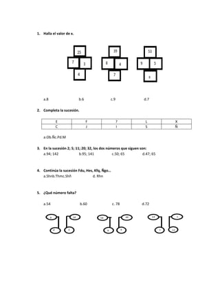 1. Halla el valor de x.
a.8 b.6 c.9 d.7
2. Completa la sucesión.
E F ? L X
C J I S Ñ
a.Ob.Ñc.Pd.M
3. En la sucesión 2; 5; 11; 20; 32, los dos números que siguen son:
a.94; 142 b.95; 141 c.50; 65 d.47; 65
4. Continúa la sucesión Fdu, Hes, Kfq, Ñgo…
a.Shnb.Thmc.Shñ d. Rhn
5. ¿Qué número falta?
a.54 b.60 c. 78 d.72
 