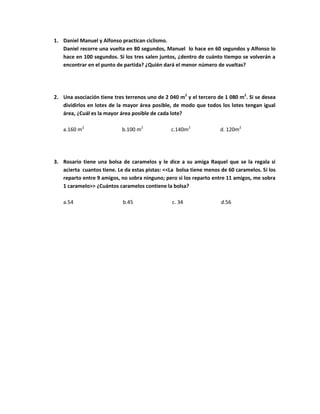 1. Daniel Manuel y Alfonso practican ciclismo.
Daniel recorre una vuelta en 80 segundos, Manuel lo hace en 60 segundos y Alfonso lo
hace en 100 segundos. Si los tres salen juntos, ¿dentro de cuánto tiempo se volverán a
encontrar en el punto de partida? ¿Quién dará el menor número de vueltas?
2. Una asociación tiene tres terrenos uno de 2 040 m2
y el tercero de 1 080 m2
. Si se desea
dividirlos en lotes de la mayor área posible, de modo que todos los lotes tengan igual
área, ¿Cuál es la mayor área posible de cada lote?
a.160 m2
b.100 m2
c.140m2
d. 120m2
3. Rosario tiene una bolsa de caramelos y le dice a su amiga Raquel que se la regala si
acierta cuantos tiene. Le da estas pistas: <<La bolsa tiene menos de 60 caramelos. Si los
reparto entre 9 amigos, no sobra ninguno; pero si los reparto entre 11 amigos, me sobra
1 caramelo>> ¿Cuántos caramelos contiene la bolsa?
a.54 b.45 c. 34 d.56
 