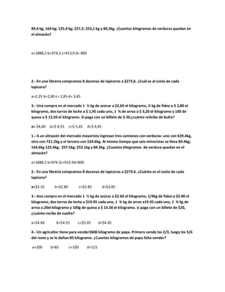 89,4 kg; 164 kg; 125,4 kg; 257,5; 253,1 kg y 84,3kg. ¿Cuantos kilogramos de verduras quedan en
el almacén?
a=1888,2 b=974,3 c=913,9 d= 800
2.- En una librería compramos 8 docenas de lapiceros a $273,6. ¿Cuál es el costo de cada
lapicero?
a=2,35 b=2,80 c= 2,85 d= 3,85
3.- Una compra en el mercado 1 ½ kg de azúcar a $2,60 el kilogramo, ¼ kg de fideo a $ 2,80 el
kilogramo, dos tarros de leche a $ 1,95 cada uno, 1 ¾ de arroz a $ 3,20 el kilogramo y 100 de
queso a $ 13,50 el kilogramo. Si paga con un billete de $ 20,¿cuánto re3cibe de bulto?
a= $4,40 b=$ 4,55 c=$ 5,45 d=$ 4,45
1.- A un almacén del mercado mayorista ingresan tres camiones con verduras: uno con 639.4kg,
otro con 721.2kg y el tercero con 524.6kg. Al mismo tiempo que seis minoristas se lleva 89.4kg;
164.6kg 125.4kg; 257.5kg; 253.1kg y 84.3kg. ¿Cuantos kilogramos de verdura quedan en el
almacén?
a=1888.2 b=974.3c=913.9d=800
2.- En una librería compramos 8 docenas de lapiceros a $273.6. ¿Cuánto es el costo de cada
lapicero?
a=$2.35 b=$2.80 c=$2.85 d=$3.85
3.- Ana compra en el mercado 1 ½ kg de azúcar a $2.60 el kilogramo, 1/4kg de fideo a $2.80 el
kilogramo, dos tarros de leche a $19.95 cada uno, 1 ¾ kg de arroz a19.95 cada uno, 1 ¾ kg de
arroz a.20el kilogramo y 100g de queso a $ 13.50 el kilogramo. si paga con un billete de $20,
¿cuánto recibe de vuelto?
a=$4.40 b=$4.55 c=$5.45 d=$4.45
4.- Un agricultor tiene para vender3600 kilogramo de papa. Primero vende los 2/3, luego los 5/6
del resto y se le dañan 85 kilogramo. ¿Cuantos kilogramos de papa falta vender?
a=200 b=85 c=100 d=115
 