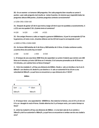 20.- En un examen se tomaron 180 preguntas. Por cada pregunta bien resuelta se suman 5
puntos y por cada pregunta mal resulta se restan 2 puntos. Un alumno que respondió todas las
preguntas obtuvo 690 puntos. ¿Cuántas preguntas contesto correctamente?
a=120b=140c=150d=160
21.- Después de gastar 1/5 de lo que tenía y luego 1/6 de lo que me quedaba y sucesivamente, ¼
y 1/3; aun me quedan $ 10. ¿Cuánto tenia al comienzo?
A=$30 b=$20 c=$40 d=$25
22.- Dos amigos llevaron a cabo un negocio y ganaron 6300dolares. A juan le corresponde 3/7 de
la ganancia y el resto a Luis. ¿Cuantos dólares son los 3/5 de lo que le corresponde a Luis?
a=1800 b=2700c=2160d=3600
23.- Se tienen 400 botellas de ¾ de litros y 500 botellas de ½ litros. Si todas contienen aceite,
¿cuantos litros de aceite hay en total?
a=300 b=250 c=450 d=550
1.- El tanque de una casa tiene 3900 litros de capacidad. Lo surten 2 tubería que vierten uno 100
litros en 4 minutos y el otro 120 litros en 5 minutos. Si el consumo promedio es de 45 litros en
4.5 minutos, ¿en cuántas hora se llena el tanque?
2.- Entre las ciudades A y B hay una distancia de 840km. Desde a sale un ómnibus a las 6 am A
60km/h con destino a B. desde B y con destino a A sale un automóvil A las 10 am a una
velocidad de 90km/h. ¿a qué hora se encuentran y a que distancia de a Y DE B?
840km
A B
3.- El tanque tiene una capacidad de 10000litros. Dos tuberías lo llaman, uno en 8 h y el otro en
6 h y un desagüe lo vacía 4 horas. Estado abiertos los 3 y el tanque vacío, ¿en cuatro tiempo se
llena?
4.- entre las ciudad A y B hay una distancia de 980km.- si a las 6am sale de A un camión a
50km/h y de B un automóvil a 90km/h, ¿a qué hora se encuentran si ambos van de una ciudad a
otra?
6am 10am
60km/h 90km/h
 