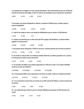 3.-La bandea de mi colegio es la más grande del distrito. Tiene 150 miembros que son el 20% del
total de los alumnos del colegio. Cuál es el número de estudiantes que no pertenece ala banda?
a=600 b=550 c=500 d=650
4.-Al vender una cámara fotografía en dólares, se pierde el 25%del costo. ¿Cuánto costó la
cámara fotográfica?
a=$180 b=$190 c=$210 d=$200
5.- ¿Qué % de rebaja se hace a una deuda de 3200 dólares que se reduce a 2720 dólares?
a=10% b=20% c=15
6.- Compre una bicicleta con un descuento del 35% y pague 162.50 dólares. ¿Cuánto hubiera
pagado sin el descuento?
a=$240 b=$220 c=$250 d=$280
7.-Una pulsera pesa 110 gramos. El 65% es oro puro. ¿Cuántos gramos de oro tiene la pulsera?
a=71.5g b=70g c=72g d=75g
8.- Se vende un reloj en $45. Si se hubiera vendido en$6 más, se hubiera ganados $ 15. ¿Cuál es
el % de ganancia sobre el precio de venta?
a=25% b=15% c=20% d=18%
9.- Se incendia una fábrica que estaba asegurada en el 73% de su valor. Si se cobran $142350.
¿Cuál era el valor de la fábrica?
a=$200000 b=$190000 c=$195000 d=$185000
10.- Ernesto gasta $322.5, que representa el 21.5$ de su sueldo. ¿Cuál es el sueldo de Ernesto?
a=$14750 b=$1750 c=$1550 d=$1500
11.- Si se aumentara el precio de una camisa en un 45% costaría 87 dólares, ¿cuál es el precio de
la camisa?
a=$50 b=$55 c=$65 d=$60
12.- ¿A cuánto hay que vender lo que ha costado 120dólares para ganar el 25% del precio de
venta?
a=150 b=160 c=170 d=165
 