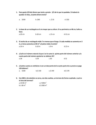 1. Paco gasto 3/8 del dinero que tenía y presto 2/5 de lo que le quedaba. Si todavía le
quedan 15 días, ¿Cuánto dinero tenia?
a. $430 b. $40 c. $ 35 d. $50
2. La base de un rectángulo es 6 cm mayor que su altura. Si su perímetro es 48 cm, halla su
base.
a.20 cm b.18 cm c.15 cm d.12 cm
3. El ancho de un rectángulo mide 7 m menos que el largo. Si cada medida se aumenta en 3
m, el área aumenta en 84 m2.
¿Cuánto mide el ancho?
a.16 m b.10 m c.9 m d.15 m
4. ¿Cuál es el número natural al que si se le suma la quinta parte del número anterior y la
cuarta parte del número posterior se obtiene 45?
a.28 b.29 c.30 d.31
5. ¿Cuánto cuesta un artefacto si con un descuento de la cuarta parte de su precio se paga
120 dólares?
a. $160 b.$ 150 c.$ 140 d.$ 170
6. Con 800 m de alambre se cerca, con dos vueltas, un terreno de forma cuadrada. ¡cual es
el área del terreno?
a.10 00 m2
c.2 500m2
b.1 00 m2
d.5 000 m2
 
