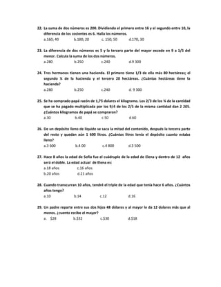 22. La suma de dos números es 200. Dividiendo el primero entre 16 y el segundo entre 10, la
diferencia de los cocientes es 6. Halla los números.
a.160; 40 b.180; 20 c. 150; 50 d.170; 30
23. La diferencia de dos números es 5 y la tercera parte del mayor excede en 9 a 1/5 del
menor. Calcula la suma de los dos números.
a.280 b.250 c.240 d.9 300
24. Tres hermanos tienen una hacienda. El primero tiene 1/3 de ella más 80 hectáreas; el
segundo ¼ de la hacienda y el tercero 20 hectáreas. ¿Cuántas hectáreas tiene la
hacienda?
a.280 b.250 c.240 d. 9 300
25. Se ha comprado papá razón de 1,75 dolares el kilogramo. Los 2/3 de los ¾ de la cantidad
que se ha pagado multiplicada por los 9/4 de los 2/5 de la misma cantidad dan 2 205.
¿Cuántos kilogramos de papá se compraron?
a.30 b.40 c.50 d.60
26. De un depósito lleno de líquido se saca la mitad del contenido, después la tercera parte
del resto y quedan aún 1 600 litros. ¿Cuántos litros tenía el depósito cuanto estaba
lleno?
a.3 600 b.4 00 c.4 800 d.3 500
27. Hace 8 años la edad de Sofía fue el cuádruple de la edad de Elena y dentro de 12 años
será el doble. La edad actual de Elena es:
a.18 años c.16 años
b.20 años d.21 años
28. Cuando transcurran 10 años, tendré el triple de la edad que tenía hace 6 años. ¿Cuántos
años tengo?
a.10 b.14 c.12 d.16
29. Un padre reparte entre sus dos hijos 48 dólares y al mayor le da 12 dolares más que al
menos. ¿cuento recibe el mayor?
a. $28 b.$32 c.$30 d.$18
 