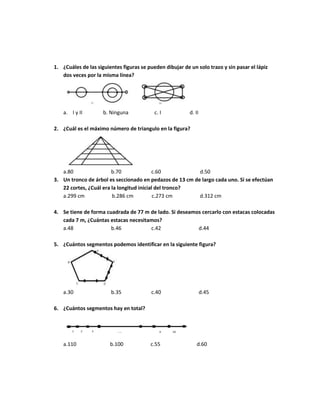 1. ¿Cuáles de las siguientes figuras se pueden dibujar de un solo trazo y sin pasar el lápiz
dos veces por la misma línea?
a. I y II b. Ninguna c. I d. II
2. ¿Cuál es el máximo número de triangulo en la figura?
a.80 b.70 c.60 d.50
3. Un tronco de árbol es seccionado en pedazos de 13 cm de largo cada uno. Si se efectúan
22 cortes, ¿Cuál era la longitud inicial del tronco?
a.299 cm b.286 cm c.273 cm d.312 cm
4. Se tiene de forma cuadrada de 77 m de lado. Si deseamos cercarlo con estacas colocadas
cada 7 m, ¿Cuántas estacas necesitamos?
a.48 b.46 c.42 d.44
5. ¿Cuántos segmentos podemos identificar en la siguiente figura?
a.30 b.35 c.40 d.45
6. ¿Cuántos segmentos hay en total?
a.110 b.100 c.55 d.60
 