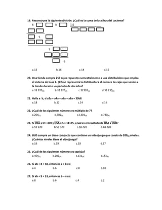 19. Reconstruye la siguiente división. ¿Cuál es la suma de las cifras del cociente?
8 8 32
5
1
6
a.12 b.16 c.14 d.15
20. Una tienda compra 250 cajas repuestos semestralmente a una distribuidora que emplea
el sistema de base 4. ¿Cómo representa la distribuidora el número de cajas que vende a
la tienda durante un periodo de dos años?
a.33 220(4) b.32 220(4) c.32320(4) d.33 230(4)
21. Halla a b, si a2a + a4a + a6a + a8a = 30b8
a.18 b.12 c.14 d.16
22. ¿Cuál de los siguientes números es múltiplo de 7?
a.204(7) b.502(6) c.1301(4) d.740(8)
23. Si OSA x O = 470 y OSA x S = 11175, ¿cuál es el resultado de OSA x OSO?
a.59 220 b.59 320 c.58 220 d.48 220
24. LUIS compra un disco compacto que contiene un videojuego que consta de 200(3) niveles.
¿Cuántos niveles tiene el videojuego?
a.16 b.19 c.18 d.17
25. ¿Cuál de los siguientes números es capicúa?
a.404(5) b.202(3) c.131(4) d143(8)
26. Si ab + 8 = 50, entonces a + b es:
a.4 b.6 c.8 d.10
27. Si ab + 9 = 33, entonces b – a es:
a.8 b.6 c.4 d.2
 