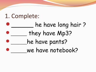 1. Complete:
______ he have long hair ?
______ they have Mp3?
______he have pants?
______we have notebook?