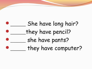 ______ She have long hair?
______they have pencil?
______ she have pants?
______ they have computer?