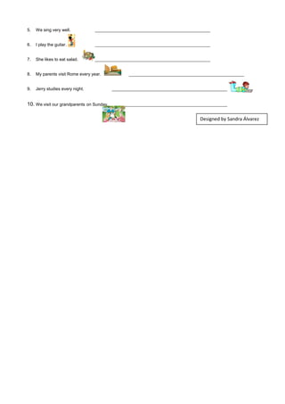 5. We sing very well. ________________________________________________
6. I play the guitar. ________________________________________________
7. She likes to eat salad. ________________________________________________
8. My parents visit Rome every year. ________________________________________________
9. Jerry studies every night. ________________________________________________
10. We visit our grandparents on Sunday. ________________________________________________
Designed by Sandra Álvarez
 