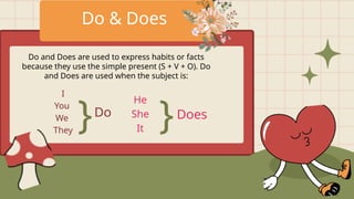 Do & Does
Do and Does are used to express habits or facts
because they use the simple present (S + V + O). Do
and Does are used when the subject is:
I
You
We
They
}Do
He
She
It }Does
 