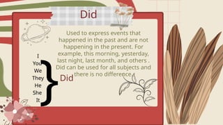 Did
Used to express events that
happened in the past and are not
happening in the present. For
example, this morning, yesterday,
last night, last month, and others .
Did can be used for all subjects and
there is no difference.
I
You
We
They
He
She
It
}Did
 