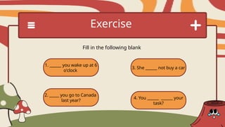 1. ______ you wake up at 6
o'clock
2. _____ you go to Canada
last year?
3. She ______ not buy a car
4. You ______ ______ your
task?
Exercise
Fill in the following blank
 