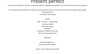 Present perfect 
Es un tiempo verbal que se refiere a un evento que paso en el pasado recientemente o que mantiene una relacion con el presente 
En el caso del presente simple no se maneja un tiempo especifico ya que si se hiciera se manejaria como pasado simple ejemplo 
I have sold my car 
I sold my car this morning 
formula 
Subjt + to have + past participle 
I have seen a ghost 
He has seen a ghost 
NEGATIVE 
You have not studied for the exam 
She has not cleaned her room 
QUESTION 
Have you bought a car? 
Has he broken the window? 
Have to + subj + verb in past participle 
 
