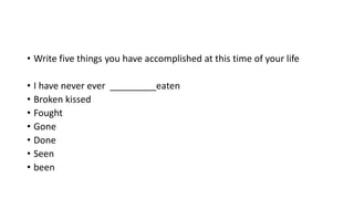 • Write five things you have accomplished at this time of your life 
• I have never ever _________eaten 
• Broken kissed 
• Fought 
• Gone 
• Done 
• Seen 
• been 
