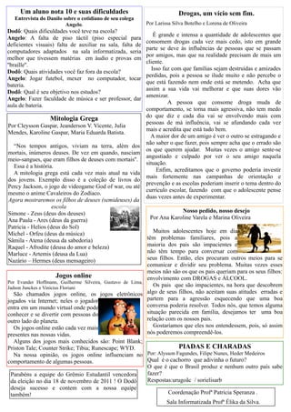 Um aluno nota 10 e suas dificuldades                                Drogas, um vício sem fim.
   Entrevista do Danilo sobre o cotidiano de seu colega
                         Angelo.                           Por Larissa Silva Botelho e Lorena de Oliveira
Dodô: Quais dificuldades você teve na escola?
                                                               É grande e intensa a quantidade de adolescentes que
Angelo: A falta de piso táctil (piso especial para
                                                           consomem drogas cada vez mais cedo, isto em grande
deficientes visuais) falta de auxiliar na sala, falta de
                                                           parte se deve às influências de pessoas que se passam
computadores adaptados na sala informatizada, seria
                                                           por amigos, mas que na realidade precisam de mais um
melhor que tivessem matérias em áudio e provas em
                                                           cliente.
''braille''.
                                                              Isso faz com que famílias sejam destruídas e amizades
Dodô: Quais atividades você faz fora da escola?
                                                           perdidas, pois a pessoa se ilude muito e não percebe o
Angelo: Jogar futebol, mexer no computador, tocar
                                                           que está fazendo nem onde está se metendo. Acha que
bateria.
                                                           assim a sua vida vai melhorar e que suas dores vão
Dodô: Qual é seu objetivo nos estudos?
                                                           amenizar.
Angelo: Fazer faculdade de música e ser professor, dar
                                                                     A pessoa que consome droga muda de
aula de bateria.
                                                           comportamento, se torna mais agressiva, não tem medo
                                                           do que diz e cada dia vai se envolvendo mais com
                  Mitologia Grega
                                                           pessoas de má influência, vai se afundando cada vez
Por Cleysson Gaspar, Jeanderson V. Vicente, Julia
                                                           mais e acredita que está tudo bem.
Mendes, Karoline Gaspar, Maria Eduarda Batista.
                                                             A maior dor de um amigo é ver o outro se estragando e
                                                           não saber o que fazer, pois sempre acha que o errado são
  “Nos tempos antigos, viviam na terra, além dos
                                                           os que querem ajudar. Muitas vezes o amigo sente-se
mortais, inúmeros deuses. De vez em quando, nasciam
                                                           angustiado e culpado por ver o seu amigo naquela
meio-sangues, que eram filhos de deuses com mortais''.
                                                           situação.
  Essa é a história.
                                                                Enfim, acreditamos que o governo poderia investir
  A mitologia grega está cada vez mais atual na vida
                                                           mais fortemente nas campanhas de orientação e
dos jovens. Exemplo disso é a coleção de livros do
                                                           prevenção e as escolas poderiam inserir o tema dentro do
Percy Jackson, o jogo de videogame God of war, ou até
                                                           currículo escolar, fazendo com que o adolescente pense
mesmo o anime Cavaleiros do Zodíaco.
                                                           duas vezes antes de experimentar.
Agora mostraremos os filhos de deuses (semideuses) da
                    escola
Simone - Zeus (deus dos deuses)                                         Nosso pedido, nosso desejo
Ana Paula - Ares (deus da guerra)                           Por Ana Karoline Varela e Marina Oliveira
Patricia - Helios (deus do Sol)
Michel - Orfeu (deus da música)                               Muitos adolescentes hoje em dia
Sâmila - Atena (deusa da sabedoria)                        têm problemas familiares, pois a
Raquel - Afrodite (deusa do amor e beleza)                 maioria dos pais são impacientes e
Marluce - Artemis (deusa da Lua)                           não têm tempo para conversar com
Nazário – Hermes (deus mensageiro)                         seus filhos. Então, eles procuram outros meios para se
                                                           comunicar e dividir seu problema. Muitas vezes esses
                                                           meios não são os que os pais queriam para os seus filhos:
                        Jogos online                       envolvimento com DROGAS e ÁLCOOL.
Por Evander Hoffmann, Guilherme Silveira, Gustavo de Lima,
Jadson Junckes e Vinicius Floriani
                                                              Os pais que são impacientes, na hora que descobrem
   São chamados jogos online, os jogos eletrônicos algo de seus filhos, não aceitam suas atitudes erradas e
jogados via Internet; neles o jogador                      partem para a agressão esquecendo que uma boa
entra em um mundo virtual onde pode                        conversa poderia resolver. Todos nós, que temos alguma
conhecer e se divertir com pessoas do                      situação parecida em família, desejamos ter uma boa
outro lado do planeta.                                     relação com os nossos pais.
   Os jogos online estão cada vez mais                        Gostaríamos que eles nos entendessem, pois, só assim
presentes nas nossas vidas.                                nós poderemos compreendê-los.
   Alguns dos jogos mais conhecidos são: Point Blank;
Priston Tale; Counter Strike; Tibia; Runescape; WYD.                PIADAS E CHARADAS
   Na nossa opinião, os jogos online influenciam no   Por: Alysson Fagundes, Filipe Nunes, Heder Medeiros
comportamento de algumas pessoas.                     Qual é o cachorro que adivinha o futuro?
                                                      O que é que o Brasil produz e nenhum outro país sabe
 Parabéns a equipe do Grêmio Estudantil vencedora     fazer?
 da eleição no dia 18 de novembro de 2011 ! O Dodô    Respostas:urugoãc / sorielisarb
 deseja sucesso e contem com a nossa equipe
 também!                                                       Coordenação Profª Patrícia Speranza .
                                                               Sala Informatizada Profª Élika da Silva.
 