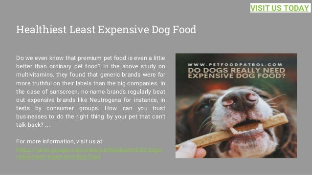 Healthiest Least Expensive Dog Food
Do we even know that premium pet food is even a little
better than ordinary pet food? In the above study on
multivitamins, they found that generic brands were far
more truthful on their labels than the big companies. In
the case of sunscreen, no-name brands regularly beat
out expensive brands like Neutrogena for instance, in
tests by consumer groups. How can you trust
businesses to do the right thing by your pet that can't
talk back? ...
For more information, visit us at
https://sites.google.com/view/petfoodpatrol/do-dogs-
really-need-expensive-dog-food
VISIT US TODAY
 