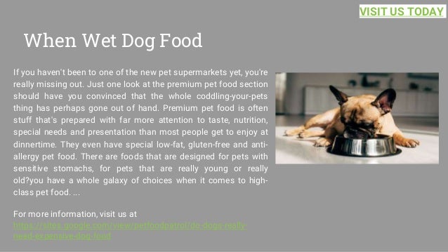 When Wet Dog Food
If you haven't been to one of the new pet supermarkets yet, you're
really missing out. Just one look at the premium pet food section
should have you convinced that the whole coddling-your-pets
thing has perhaps gone out of hand. Premium pet food is often
stuff that's prepared with far more attention to taste, nutrition,
special needs and presentation than most people get to enjoy at
dinnertime. They even have special low-fat, gluten-free and anti-
allergy pet food. There are foods that are designed for pets with
sensitive stomachs, for pets that are really young or really
old?you have a whole galaxy of choices when it comes to high-
class pet food. ...
For more information, visit us at
https://sites.google.com/view/petfoodpatrol/do-dogs-really-
need-expensive-dog-food
VISIT US TODAY
 