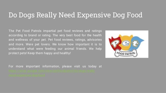 Do Dogs Really Need Expensive Dog Food
The Pet Food Patrols impartial pet food reviews and ratings
according to brand or rating. The very best food for the health
and wellness of your pet. Pet food reviews, ratings, advisories
and more. Were pet lovers. We know how important it is to
understand what were feeding our animal friends. We help
protect pets! Keep them happy and healthy!
For more important information, please visit us today at
https://sites.google.com/view/petfoodpatrol/do-dogs-really-
need-expensive-dog-food
 