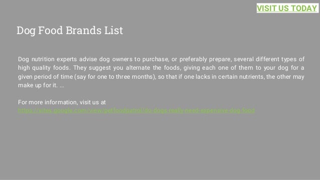 Dog Food Brands List
Dog nutrition experts advise dog owners to purchase, or preferably prepare, several different types of
high quality foods. They suggest you alternate the foods, giving each one of them to your dog for a
given period of time (say for one to three months), so that if one lacks in certain nutrients, the other may
make up for it. ...
For more information, visit us at
https://sites.google.com/view/petfoodpatrol/do-dogs-really-need-expensive-dog-food
VISIT US TODAY
 