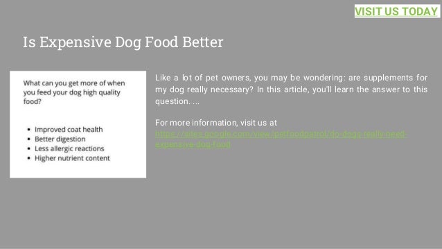 Is Expensive Dog Food Better
Like a lot of pet owners, you may be wondering: are supplements for
my dog really necessary? In this article, you'll learn the answer to this
question. ...
For more information, visit us at
https://sites.google.com/view/petfoodpatrol/do-dogs-really-need-
expensive-dog-food
VISIT US TODAY
 