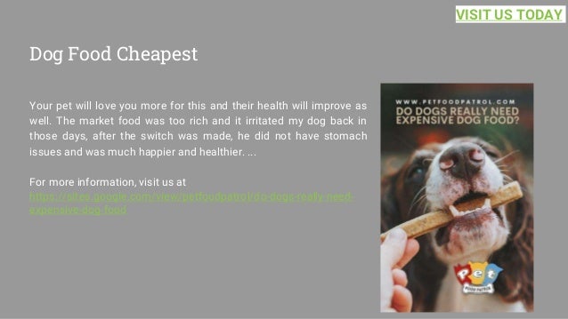 Dog Food Cheapest
Your pet will love you more for this and their health will improve as
well. The market food was too rich and it irritated my dog back in
those days, after the switch was made, he did not have stomach
issues and was much happier and healthier. ...
For more information, visit us at
https://sites.google.com/view/petfoodpatrol/do-dogs-really-need-
expensive-dog-food
VISIT US TODAY
 