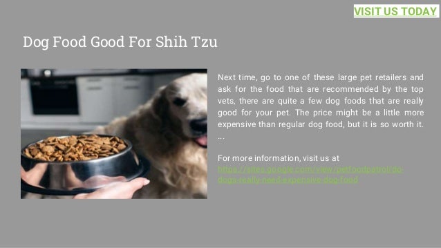 Dog Food Good For Shih Tzu
Next time, go to one of these large pet retailers and
ask for the food that are recommended by the top
vets, there are quite a few dog foods that are really
good for your pet. The price might be a little more
expensive than regular dog food, but it is so worth it.
...
For more information, visit us at
https://sites.google.com/view/petfoodpatrol/do-
dogs-really-need-expensive-dog-food
VISIT US TODAY
 